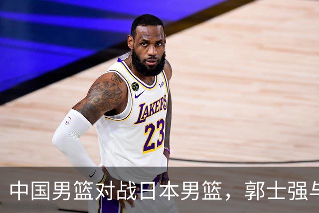 中国男篮对战日本男篮，郭士强与教练组或做三个决定，确立3大新核心