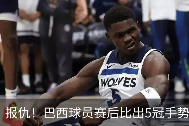 报仇！巴西球员赛后比出5冠手势 回击盐贝健人轻视言论